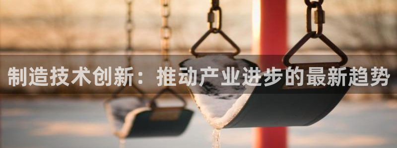 彩神大发三期计划网站：制造技术创新：推动产业进步的最新趋势