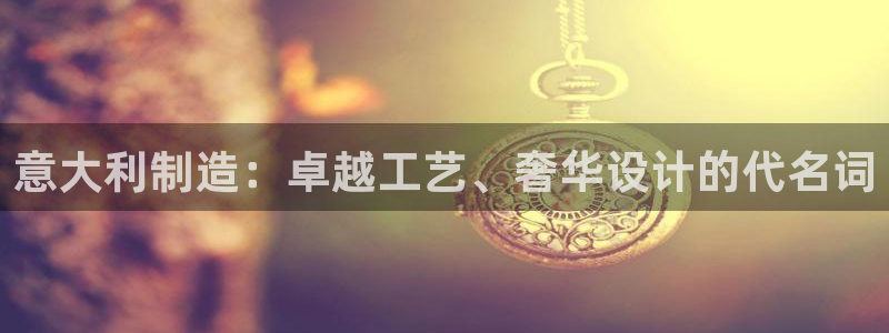 彩神平台是什么套路：意大利制造：卓越工艺、奢华设计的代名词
