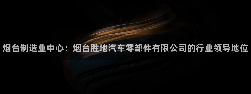 彩神v网赌软件下载：烟台制造业中心：烟台胜地汽车零部件有限公司的行业领导地位