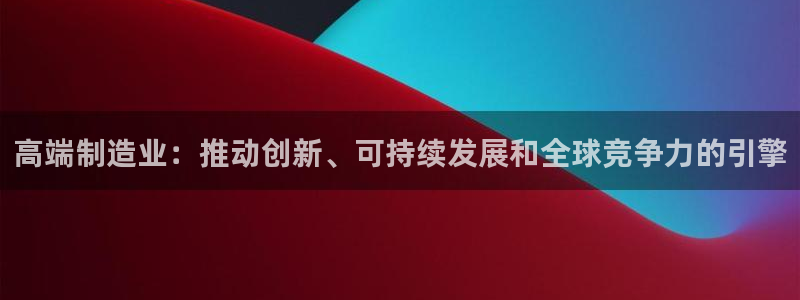 彩神vll首页企业文化：高端制造业：推动创新、可持续发展和全球竞争力的引擎