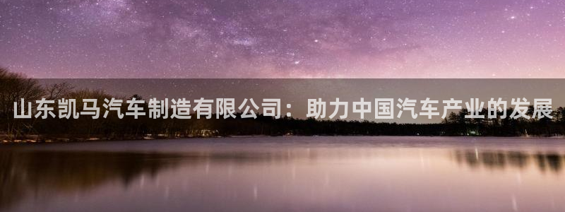 彩神是正规平台吗安全吗：山东凯马汽车制造有限公司：助力中国汽车产业的发展