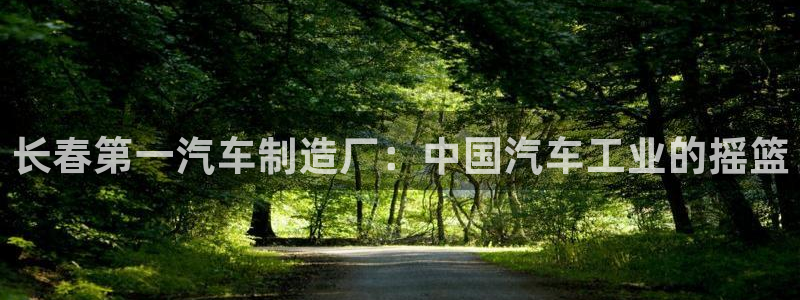 彩神网合法吗：长春第一汽车制造厂：中国汽车工业的摇篮
