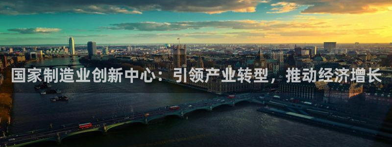 彩神大发cp：国家制造业创新中心：引领产业转型，推动经济增长