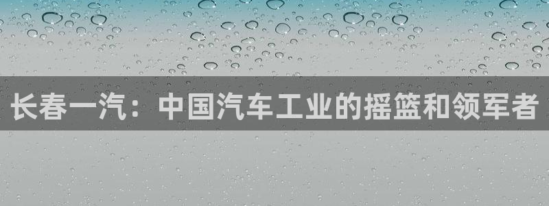 彩神vllⅰ购彩大厅：长春一汽：中国汽车工业的摇篮和领军者
