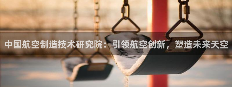 彩神是正规平台吗知乎：中国航空制造技术研究院：引领航空创新，