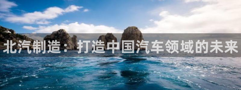 彩神新微聊：北汽制造：打造中国汽车领域的未来