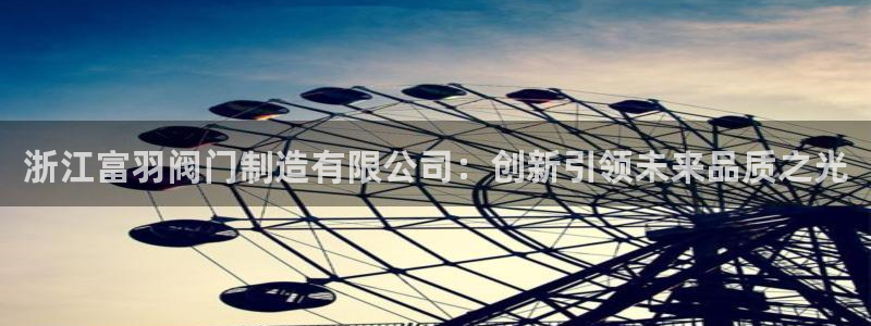 彩神8彩平台客服：浙江富羽阀门制造有限公司：创新引领未来品质之光