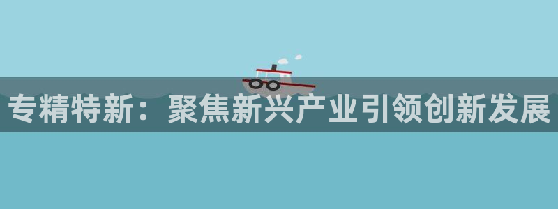 彩神是正规平台吗知乎：专精特新：聚焦新兴产业引领创新发展
