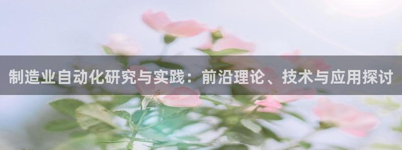 彩神大发官网：制造业自动化研究与实践：前沿理论、技术与应用探讨